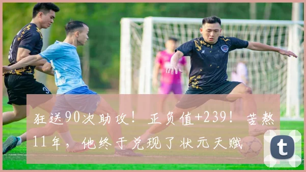 狂送90次助攻!正负值+239!苦熬11年,他终于兑现了状元天赋
