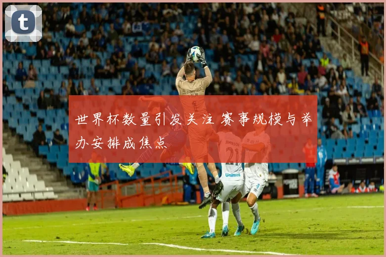 世界杯数量引发关注 赛事规模与举办安排成焦点