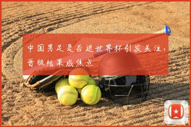 中国男足是否进世界杯引发关注,晋级结果成焦点