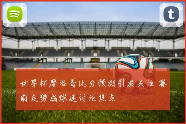 世界杯摩洛哥比分预测引发关注 赛前走势成球迷讨论焦点