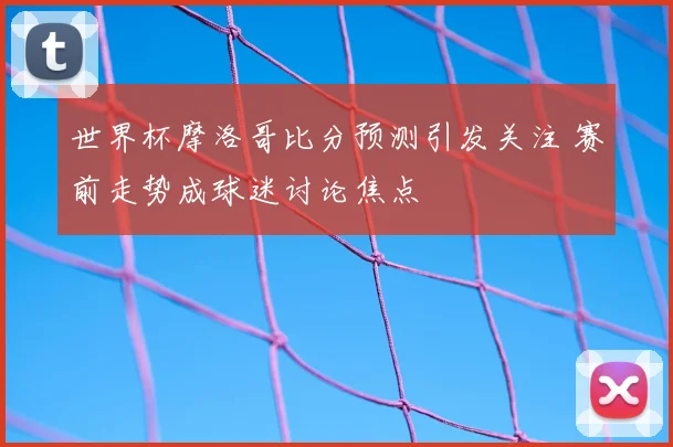世界杯摩洛哥比分预测引发关注 赛前走势成球迷讨论焦点