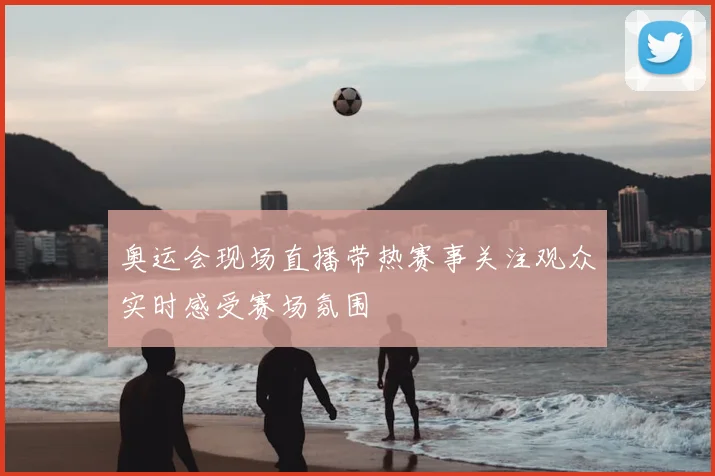 奥运会现场直播带热赛事关注观众实时感受赛场氛围
